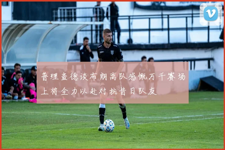普理查德谈布朗离队感慨万千赛场上将全力以赴对抗昔日队友