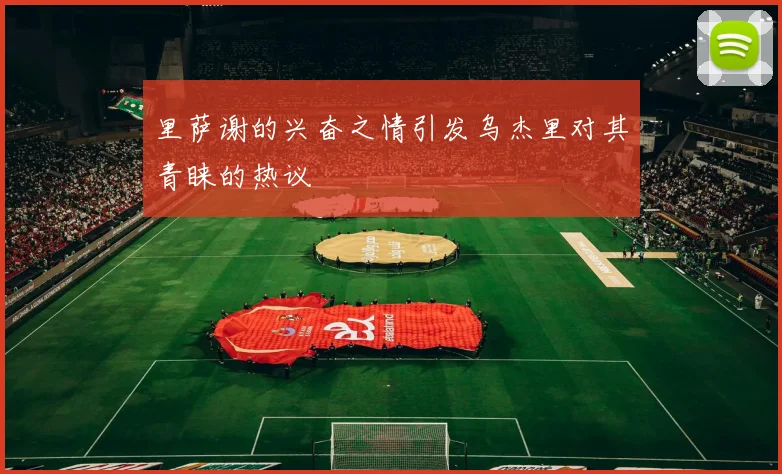 里萨谢的兴奋之情引发乌杰里对其青睐的热议