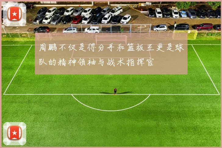 周鹏不仅是得分手和篮板王更是球队的精神领袖与战术指挥官