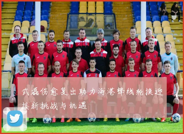武磊伤愈复出助力海港锋线轮换迎接新挑战与机遇